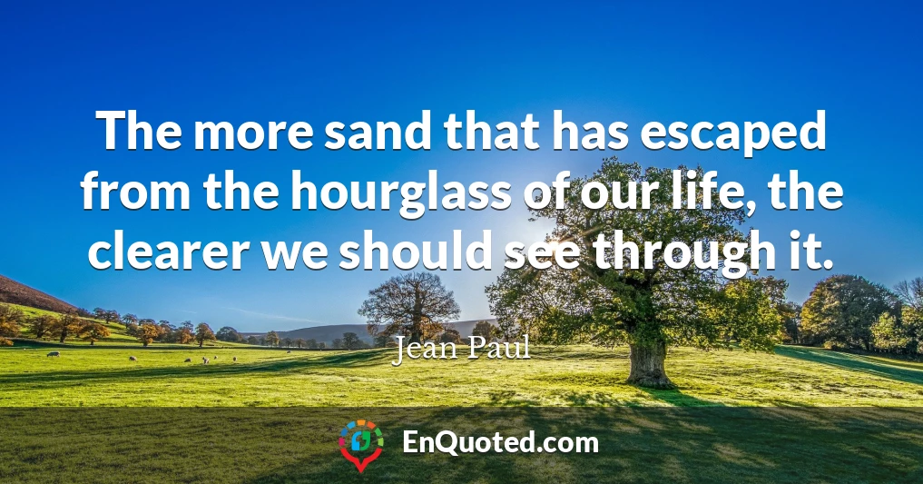 The more sand that has escaped from the hourglass of our life, the clearer we should see through it.