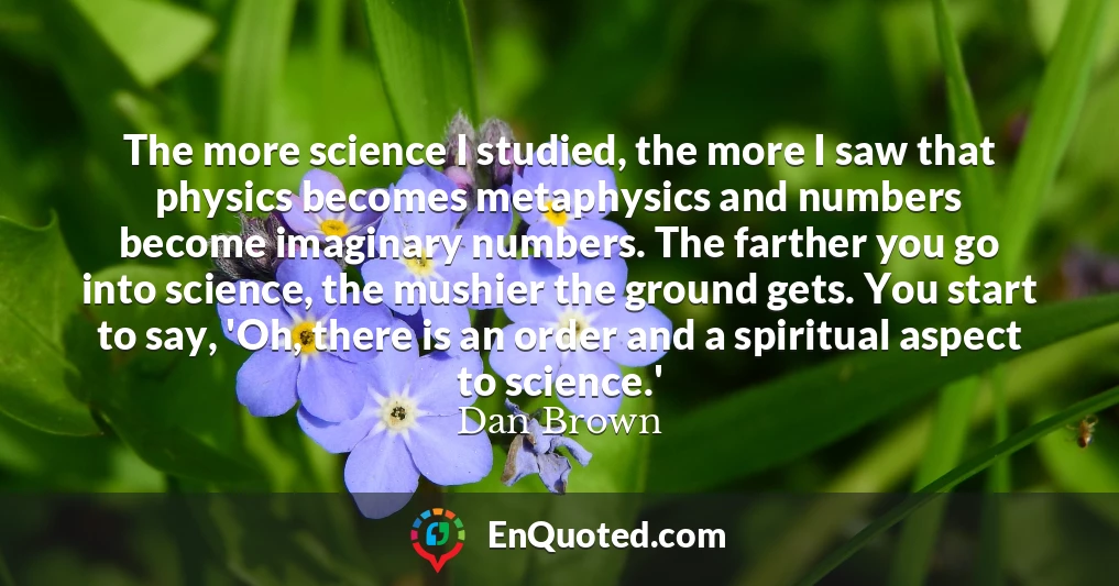 The more science I studied, the more I saw that physics becomes metaphysics and numbers become imaginary numbers. The farther you go into science, the mushier the ground gets. You start to say, 'Oh, there is an order and a spiritual aspect to science.'
