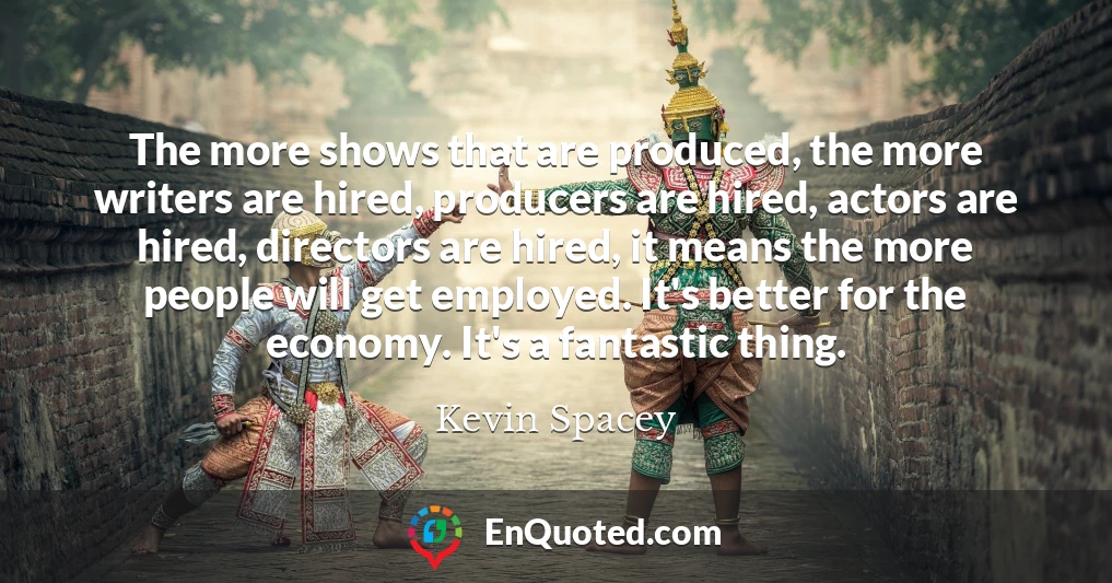 The more shows that are produced, the more writers are hired, producers are hired, actors are hired, directors are hired, it means the more people will get employed. It's better for the economy. It's a fantastic thing.