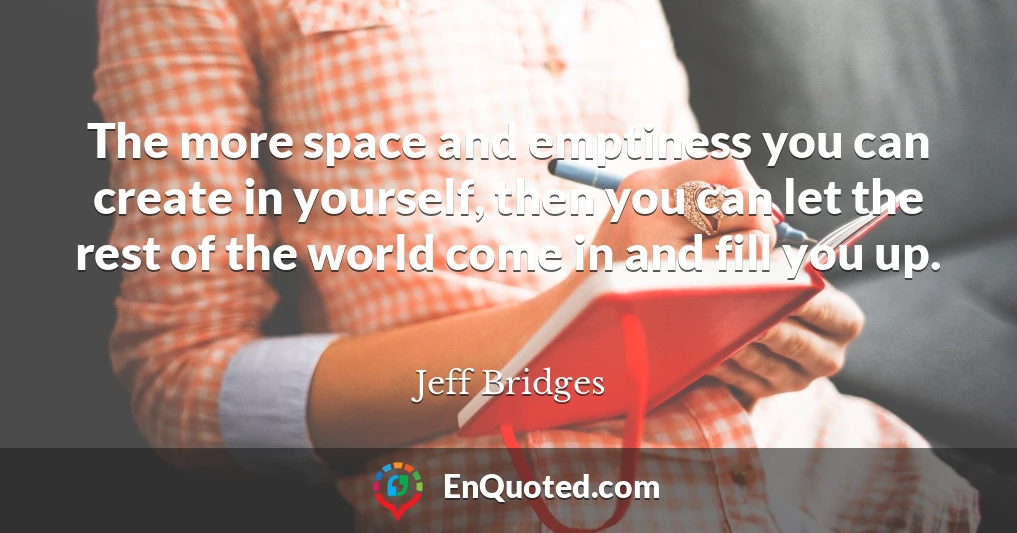 The more space and emptiness you can create in yourself, then you can let the rest of the world come in and fill you up.