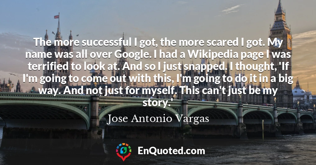 The more successful I got, the more scared I got. My name was all over Google. I had a Wikipedia page I was terrified to look at. And so I just snapped. I thought, 'If I'm going to come out with this, I'm going to do it in a big way. And not just for myself. This can't just be my story.'