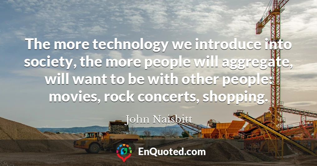 The more technology we introduce into society, the more people will aggregate, will want to be with other people: movies, rock concerts, shopping.