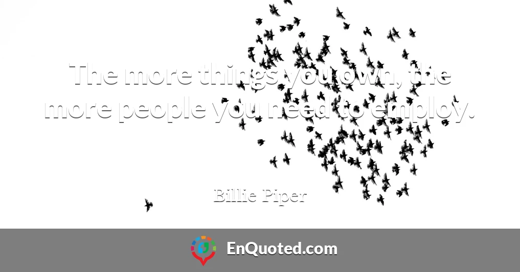 The more things you own, the more people you need to employ.