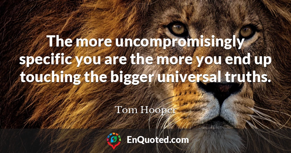 The more uncompromisingly specific you are the more you end up touching the bigger universal truths.