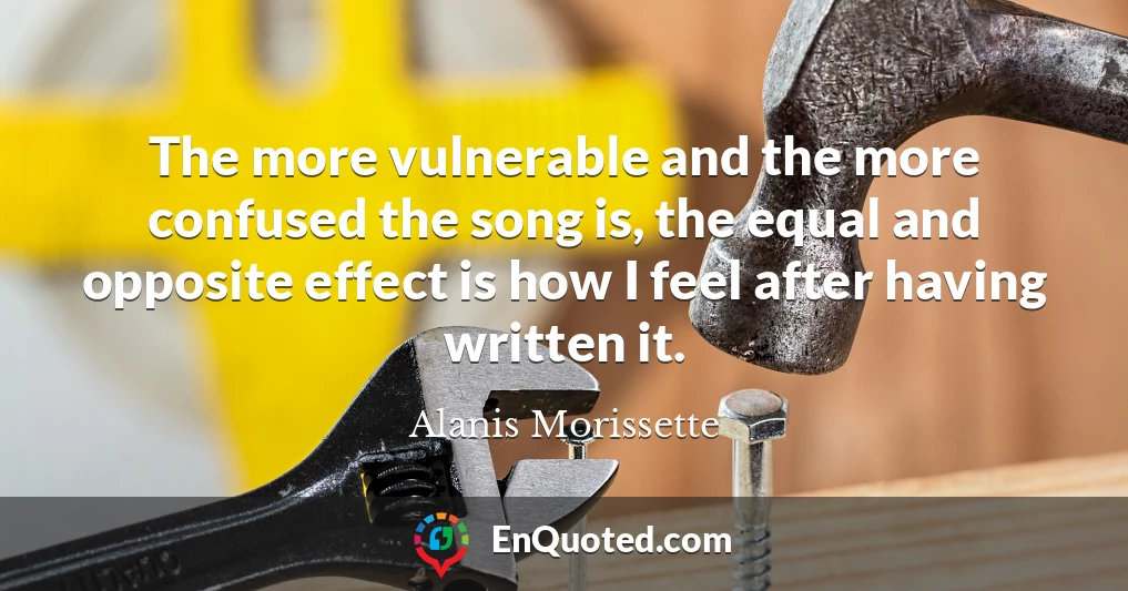 The more vulnerable and the more confused the song is, the equal and opposite effect is how I feel after having written it.