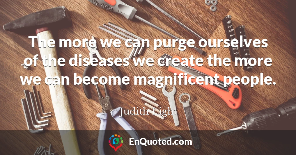 The more we can purge ourselves of the diseases we create the more we can become magnificent people.