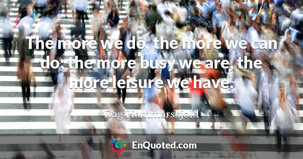 The more we do, the more we can do; the more busy we are, the more leisure we have.