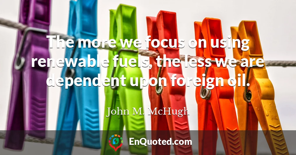 The more we focus on using renewable fuels, the less we are dependent upon foreign oil.