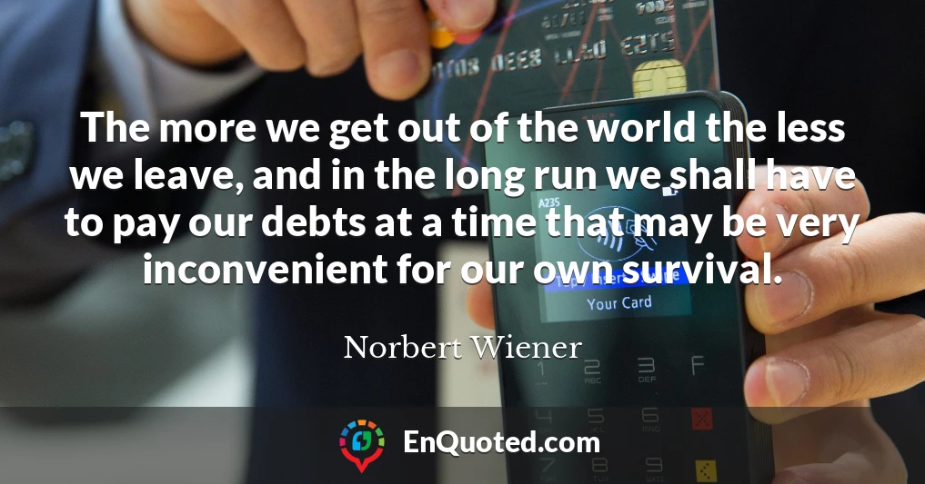 The more we get out of the world the less we leave, and in the long run we shall have to pay our debts at a time that may be very inconvenient for our own survival.