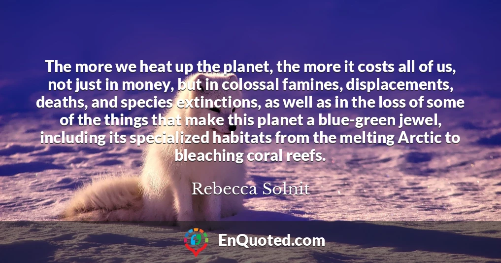 The more we heat up the planet, the more it costs all of us, not just in money, but in colossal famines, displacements, deaths, and species extinctions, as well as in the loss of some of the things that make this planet a blue-green jewel, including its specialized habitats from the melting Arctic to bleaching coral reefs.