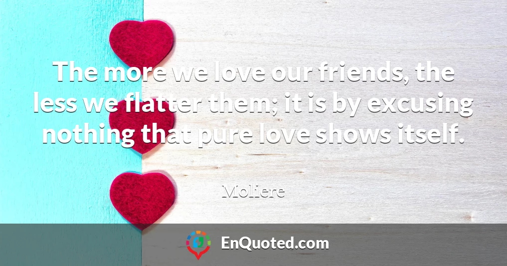 The more we love our friends, the less we flatter them; it is by excusing nothing that pure love shows itself.