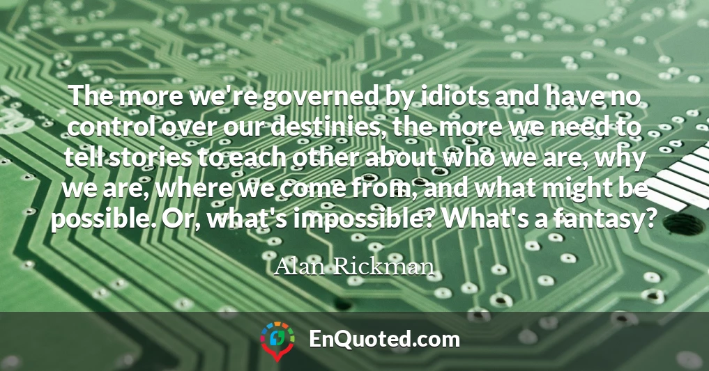 The more we're governed by idiots and have no control over our destinies, the more we need to tell stories to each other about who we are, why we are, where we come from, and what might be possible. Or, what's impossible? What's a fantasy?