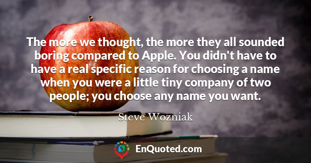 The more we thought, the more they all sounded boring compared to Apple. You didn't have to have a real specific reason for choosing a name when you were a little tiny company of two people; you choose any name you want.