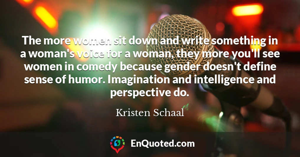 The more women sit down and write something in a woman's voice for a woman, they more you'll see women in comedy because gender doesn't define sense of humor. Imagination and intelligence and perspective do.