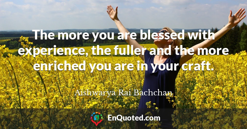 The more you are blessed with experience, the fuller and the more enriched you are in your craft.