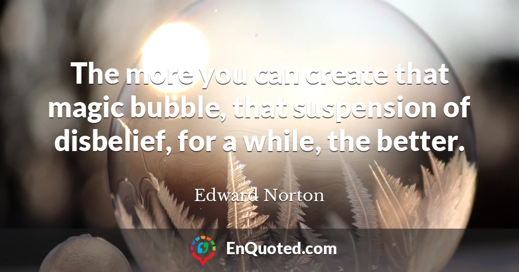 The more you can create that magic bubble, that suspension of disbelief, for a while, the better.