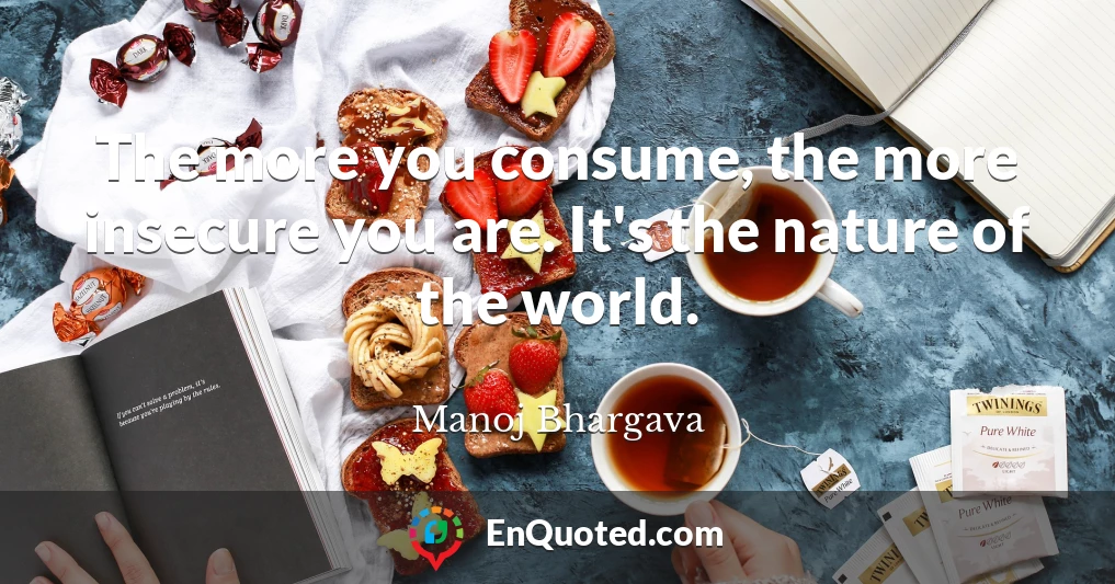 The more you consume, the more insecure you are. It's the nature of the world.