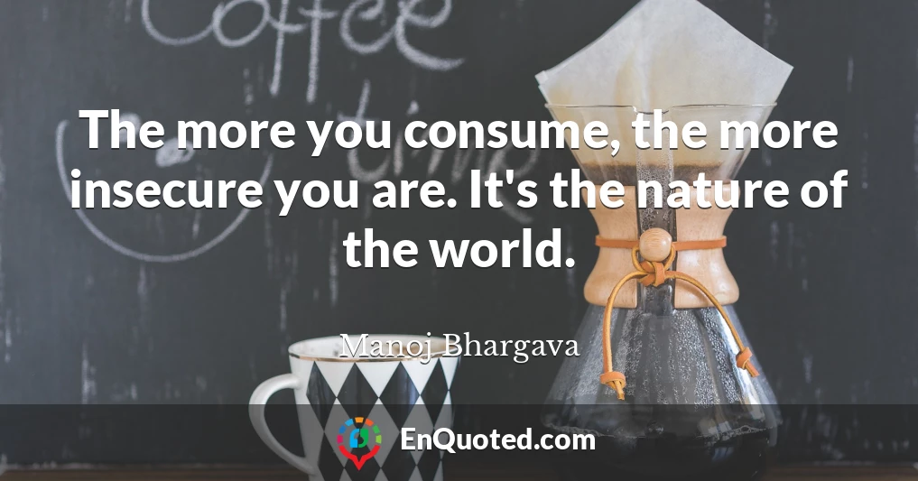 The more you consume, the more insecure you are. It's the nature of the world.