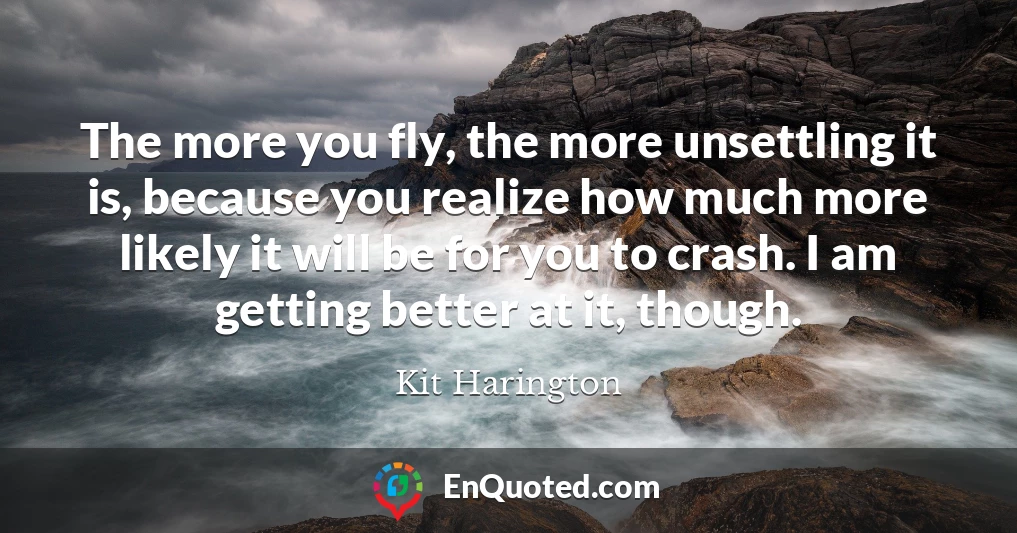 The more you fly, the more unsettling it is, because you realize how much more likely it will be for you to crash. I am getting better at it, though.