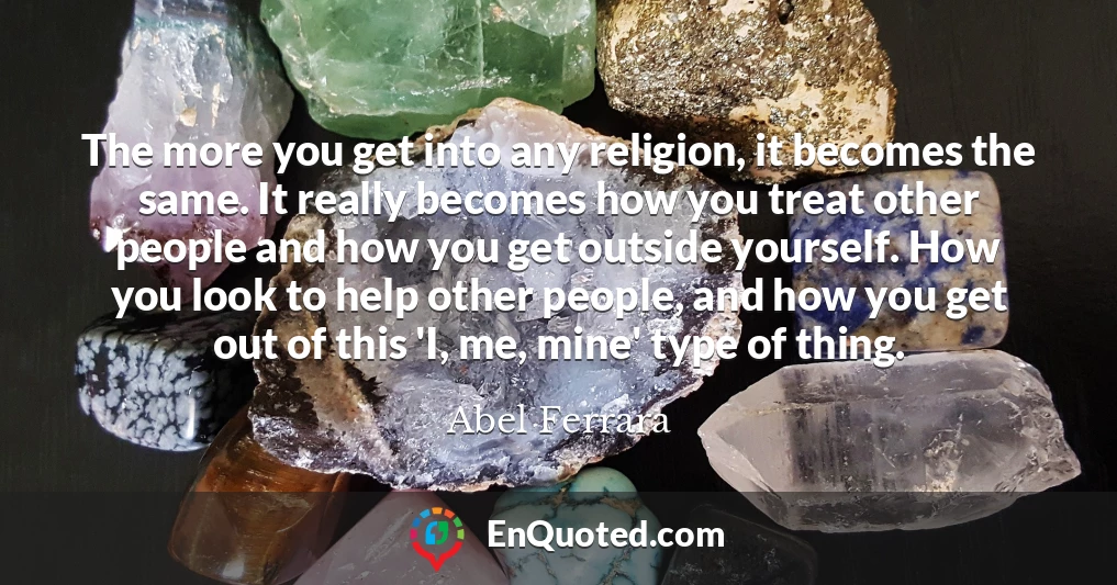 The more you get into any religion, it becomes the same. It really becomes how you treat other people and how you get outside yourself. How you look to help other people, and how you get out of this 'I, me, mine' type of thing.