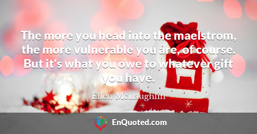 The more you head into the maelstrom, the more vulnerable you are, of course. But it's what you owe to whatever gift you have.