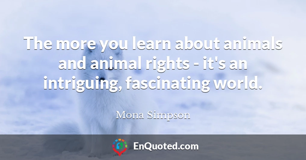 The more you learn about animals and animal rights - it's an intriguing, fascinating world.
