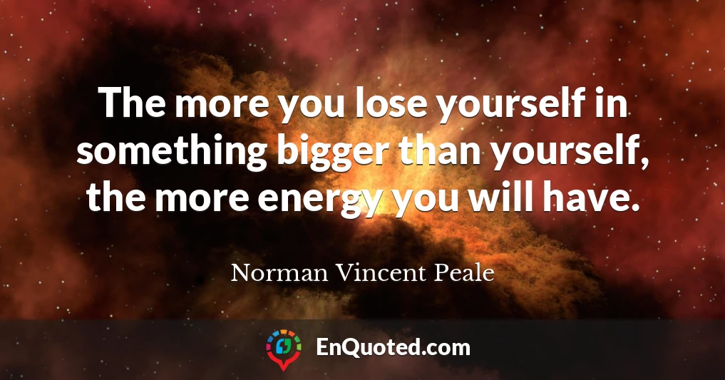 The more you lose yourself in something bigger than yourself, the more energy you will have.