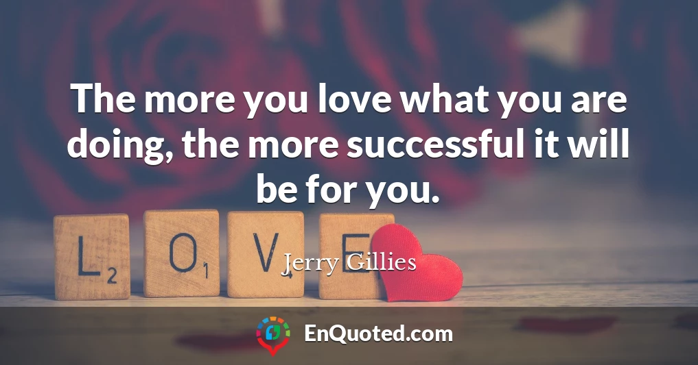 The more you love what you are doing, the more successful it will be for you.