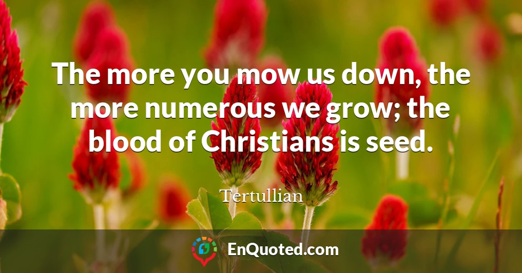 The more you mow us down, the more numerous we grow; the blood of Christians is seed.