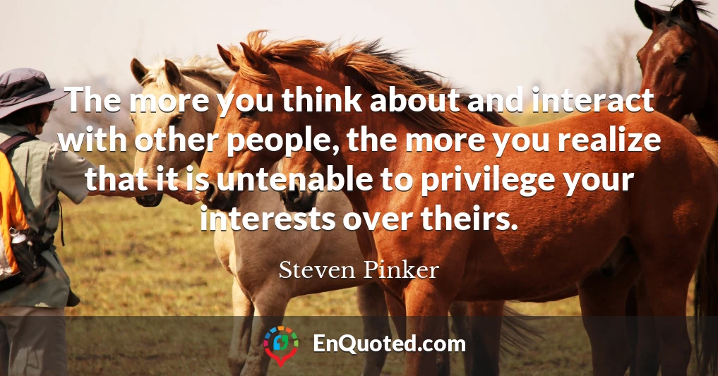 The more you think about and interact with other people, the more you realize that it is untenable to privilege your interests over theirs.