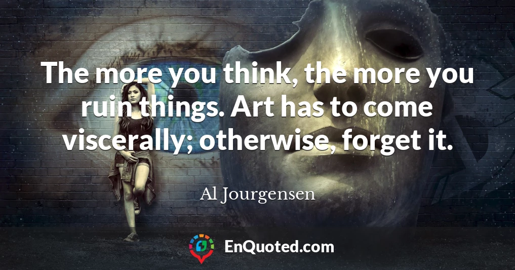 The more you think, the more you ruin things. Art has to come viscerally; otherwise, forget it.