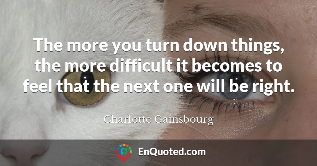 The more you turn down things, the more difficult it becomes to feel that the next one will be right.