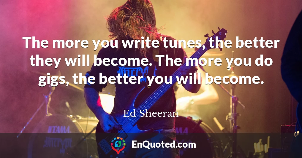 The more you write tunes, the better they will become. The more you do gigs, the better you will become.
