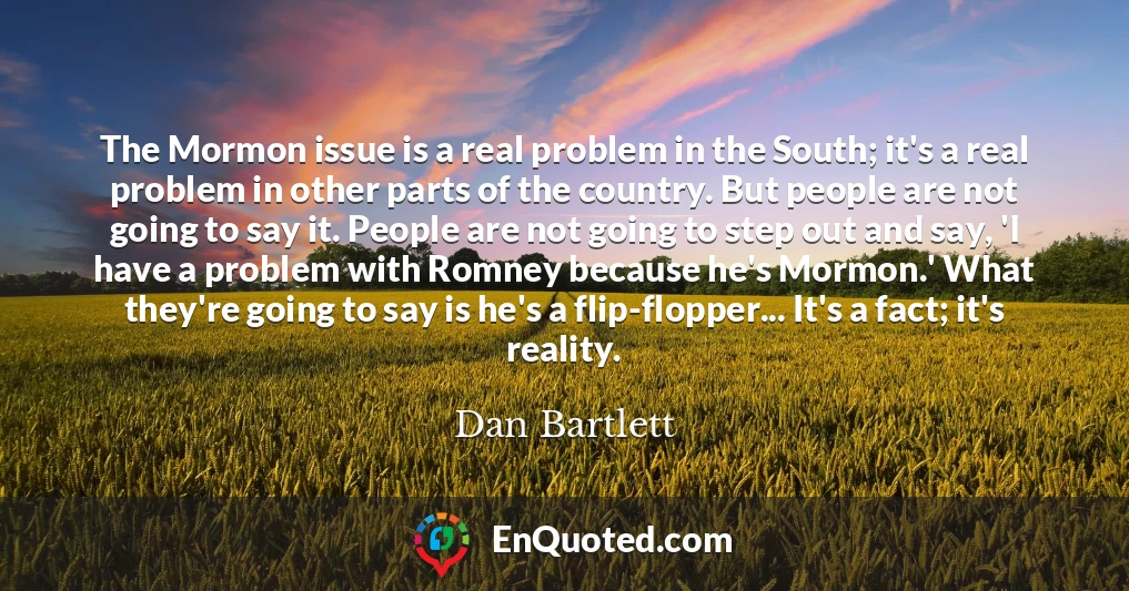 The Mormon issue is a real problem in the South; it's a real problem in other parts of the country. But people are not going to say it. People are not going to step out and say, 'I have a problem with Romney because he's Mormon.' What they're going to say is he's a flip-flopper... It's a fact; it's reality.