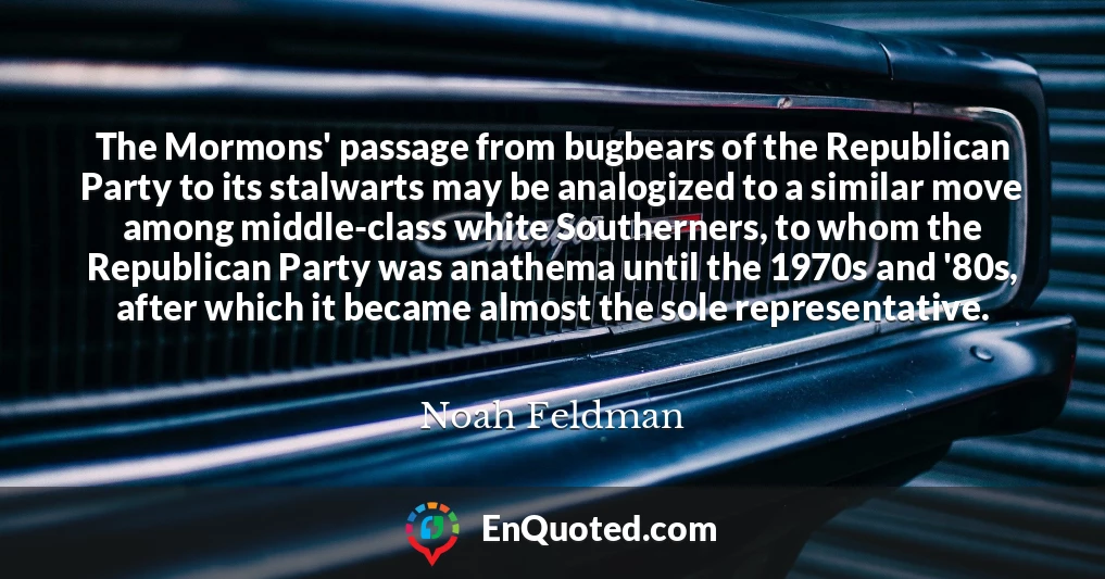 The Mormons' passage from bugbears of the Republican Party to its stalwarts may be analogized to a similar move among middle-class white Southerners, to whom the Republican Party was anathema until the 1970s and '80s, after which it became almost the sole representative.