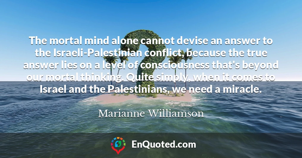 The mortal mind alone cannot devise an answer to the Israeli-Palestinian conflict, because the true answer lies on a level of consciousness that's beyond our mortal thinking. Quite simply, when it comes to Israel and the Palestinians, we need a miracle.