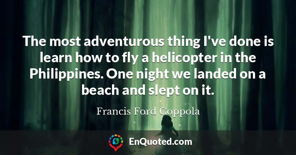 The most adventurous thing I've done is learn how to fly a helicopter in the Philippines. One night we landed on a beach and slept on it.
