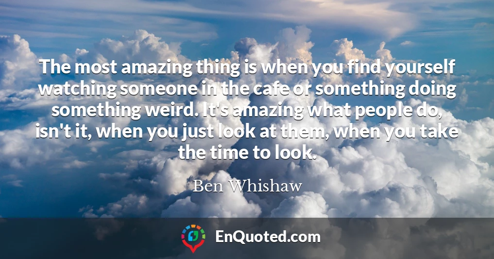 The most amazing thing is when you find yourself watching someone in the cafe or something doing something weird. It's amazing what people do, isn't it, when you just look at them, when you take the time to look.