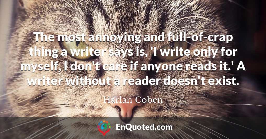 The most annoying and full-of-crap thing a writer says is, 'I write only for myself, I don't care if anyone reads it.' A writer without a reader doesn't exist.
