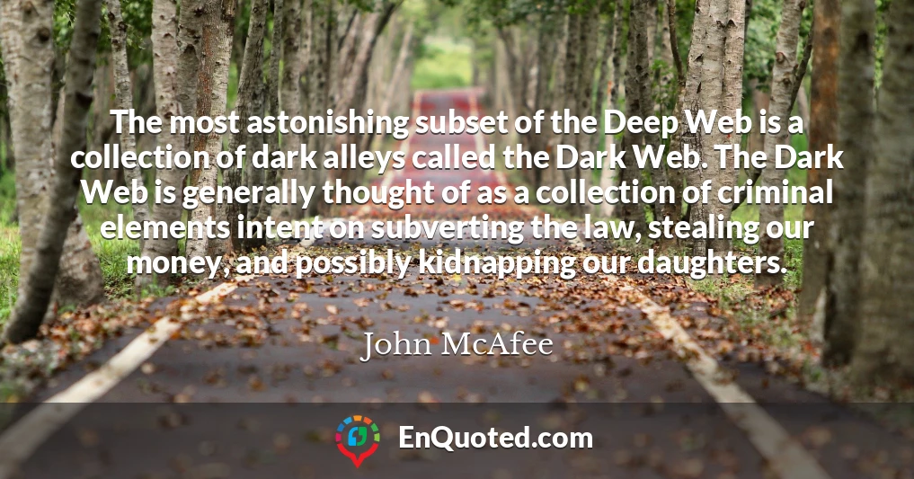 The most astonishing subset of the Deep Web is a collection of dark alleys called the Dark Web. The Dark Web is generally thought of as a collection of criminal elements intent on subverting the law, stealing our money, and possibly kidnapping our daughters.