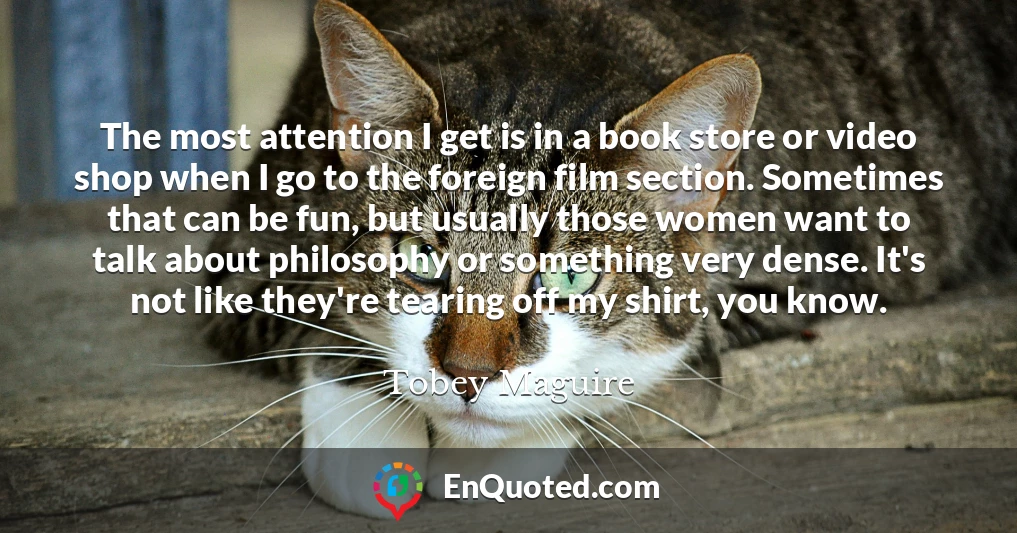 The most attention I get is in a book store or video shop when I go to the foreign film section. Sometimes that can be fun, but usually those women want to talk about philosophy or something very dense. It's not like they're tearing off my shirt, you know.