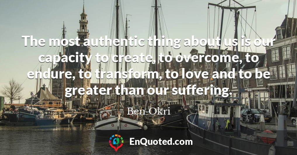 The most authentic thing about us is our capacity to create, to overcome, to endure, to transform, to love and to be greater than our suffering.