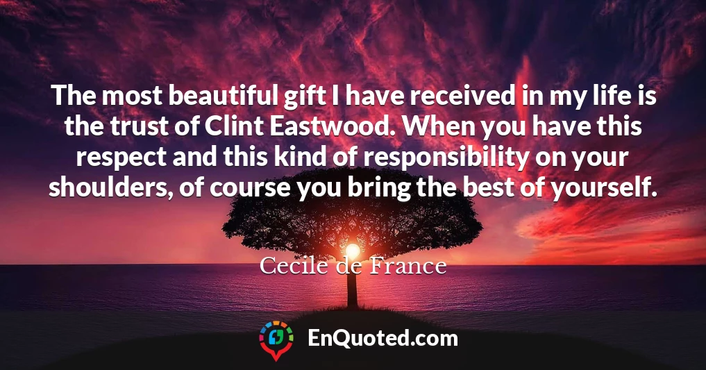 The most beautiful gift I have received in my life is the trust of Clint Eastwood. When you have this respect and this kind of responsibility on your shoulders, of course you bring the best of yourself.