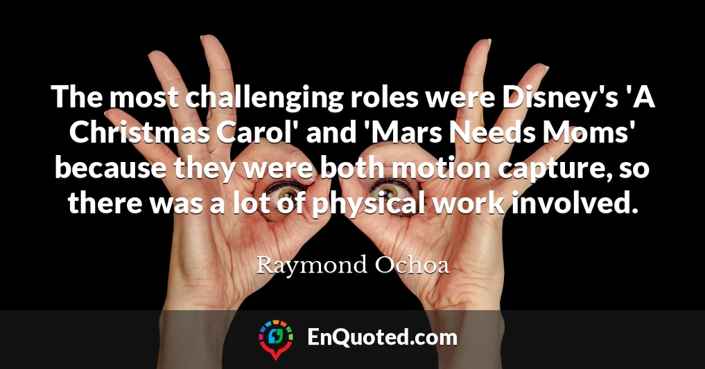 The most challenging roles were Disney's 'A Christmas Carol' and 'Mars Needs Moms' because they were both motion capture, so there was a lot of physical work involved.