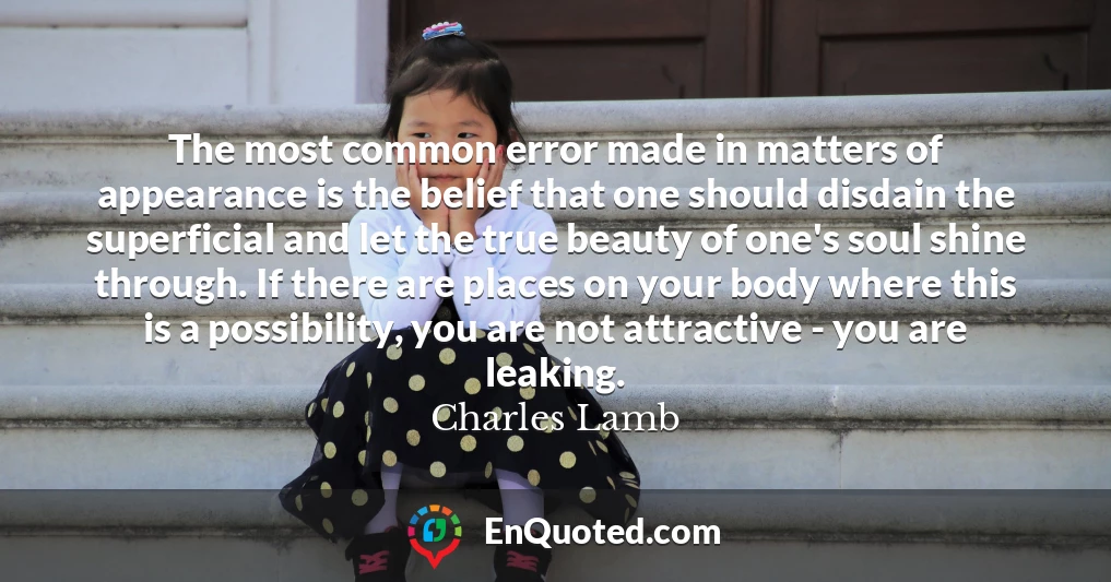 The most common error made in matters of appearance is the belief that one should disdain the superficial and let the true beauty of one's soul shine through. If there are places on your body where this is a possibility, you are not attractive - you are leaking.
