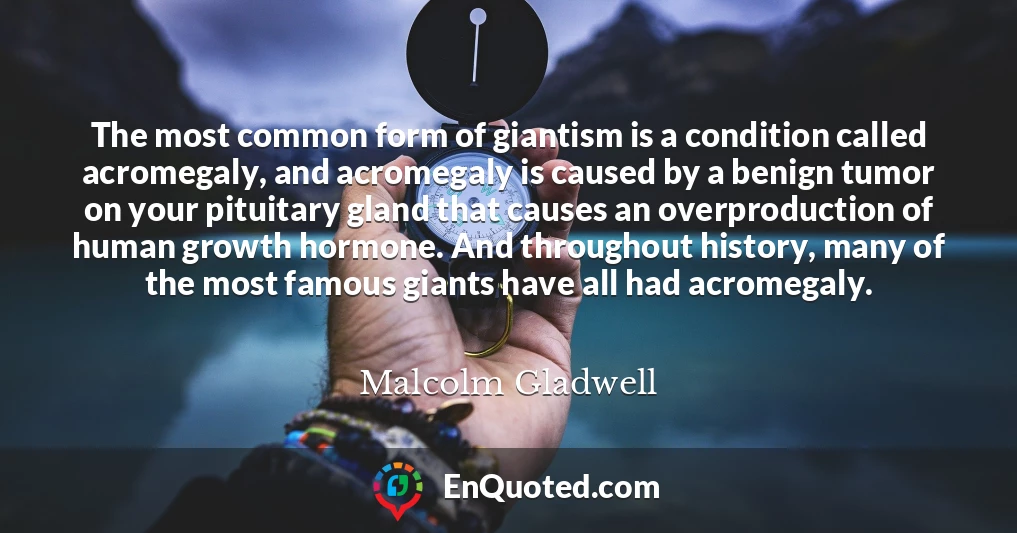 The most common form of giantism is a condition called acromegaly, and acromegaly is caused by a benign tumor on your pituitary gland that causes an overproduction of human growth hormone. And throughout history, many of the most famous giants have all had acromegaly.