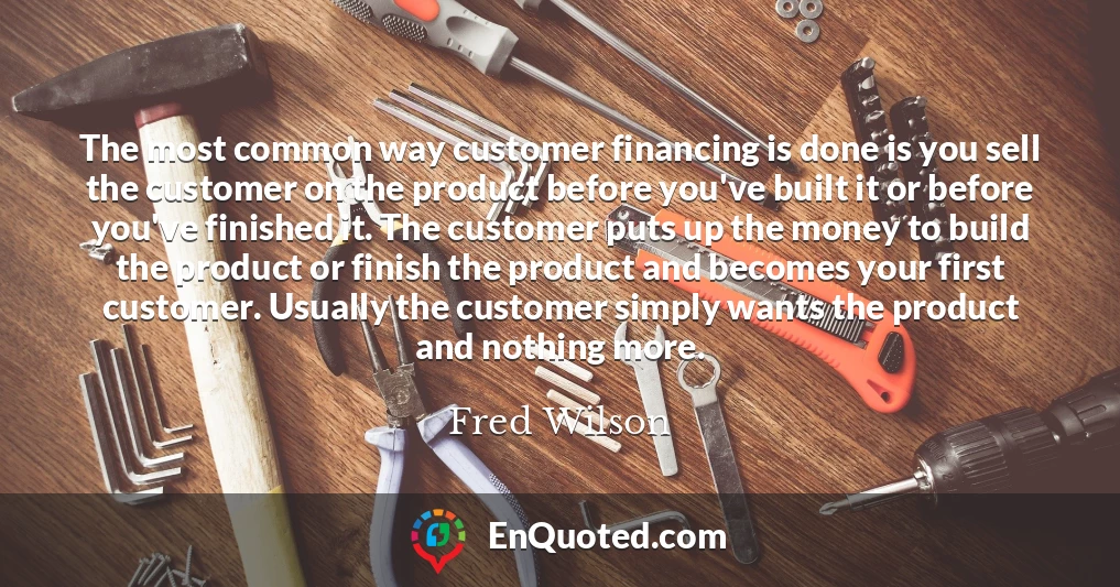 The most common way customer financing is done is you sell the customer on the product before you've built it or before you've finished it. The customer puts up the money to build the product or finish the product and becomes your first customer. Usually the customer simply wants the product and nothing more.