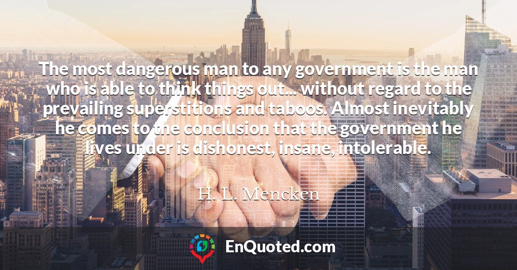 The most dangerous man to any government is the man who is able to think things out... without regard to the prevailing superstitions and taboos. Almost inevitably he comes to the conclusion that the government he lives under is dishonest, insane, intolerable.