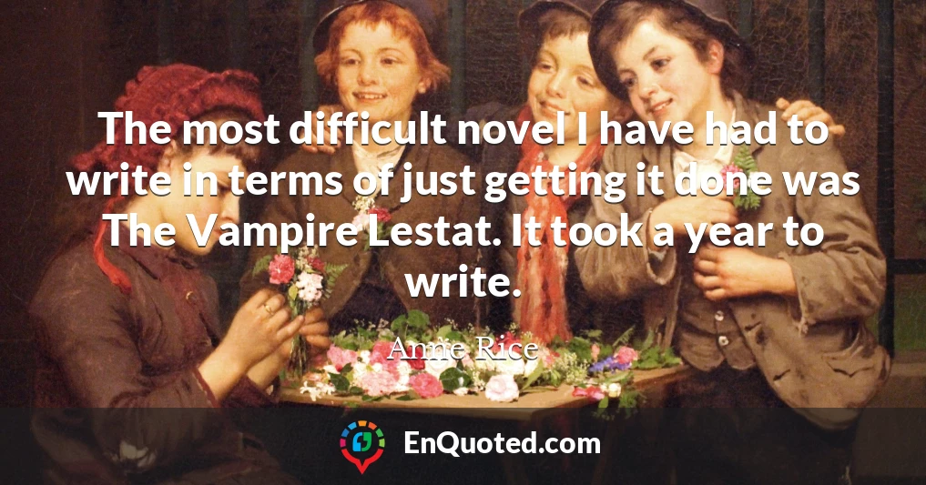 The most difficult novel I have had to write in terms of just getting it done was The Vampire Lestat. It took a year to write.