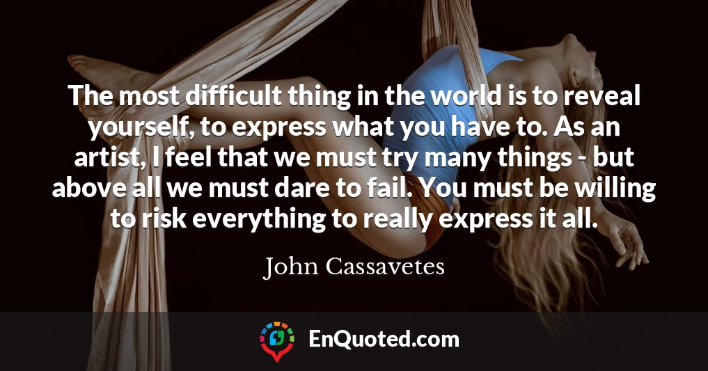 The most difficult thing in the world is to reveal yourself, to express what you have to. As an artist, I feel that we must try many things - but above all we must dare to fail. You must be willing to risk everything to really express it all.
